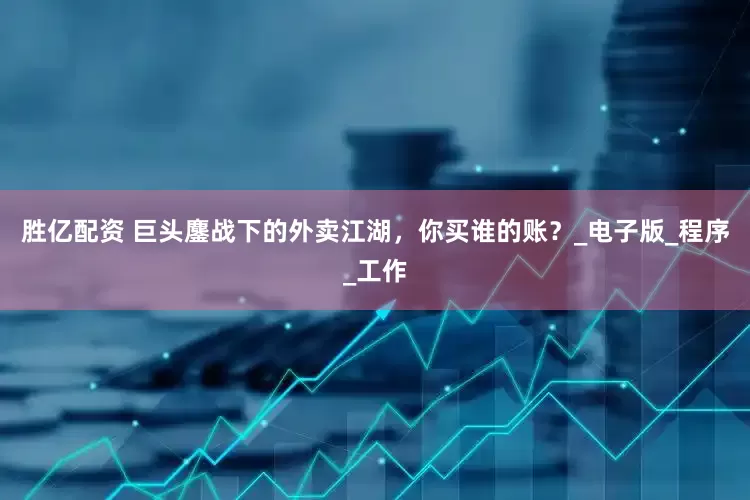 胜亿配资 巨头鏖战下的外卖江湖，你买谁的账？_电子版_程序_工作