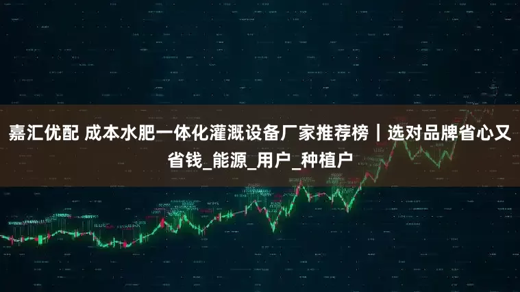 嘉汇优配 成本水肥一体化灌溉设备厂家推荐榜｜选对品牌省心又省钱_能源_用户_种植户