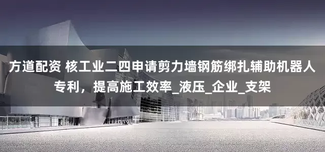 方道配资 核工业二四申请剪力墙钢筋绑扎辅助机器人专利，提高施工效率_液压_企业_支架