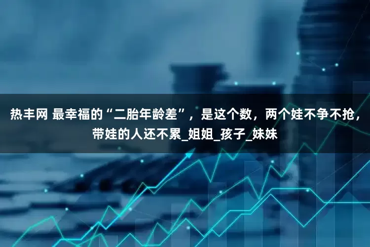 热丰网 最幸福的“二胎年龄差”，是这个数，两个娃不争不抢，带娃的人还不累_姐姐_孩子_妹妹