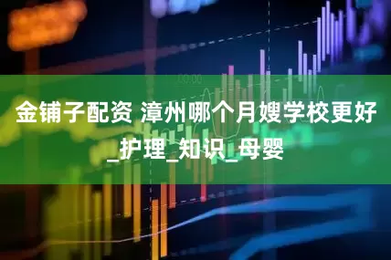 金铺子配资 漳州哪个月嫂学校更好_护理_知识_母婴