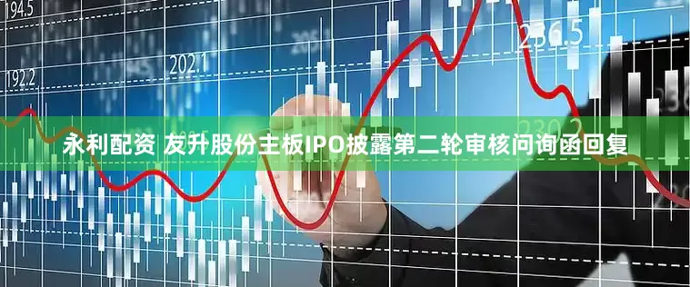 永利配资 友升股份主板IPO披露第二轮审核问询函回复