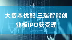 大资本优配 三瑞智能创业板IPO获受理