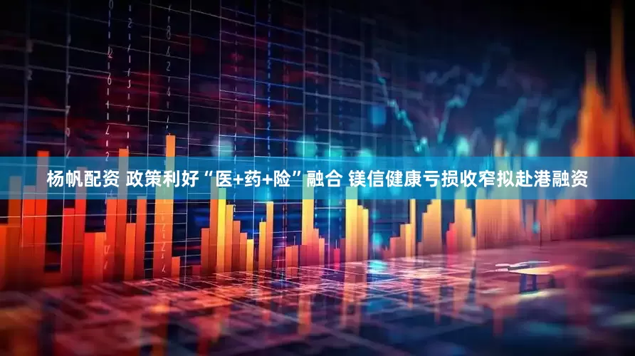 杨帆配资 政策利好“医+药+险”融合 镁信健康亏损收窄拟赴港融资