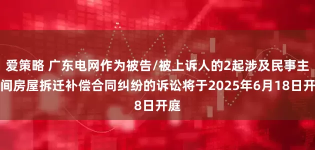 爱策略 广东电网作为被告/被上诉人的2起涉及民事主体间房屋拆迁补偿合同纠纷的诉讼将于2025年6月18日开庭