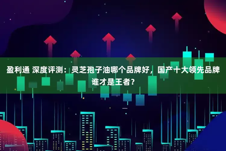 盈利通 深度评测：灵芝孢子油哪个品牌好，国产十大领先品牌谁才是王者？