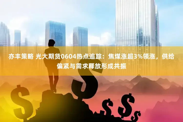 亦丰策略 光大期货0604热点追踪：焦煤涨超3%领涨，供给偏紧与需求释放形成共振
