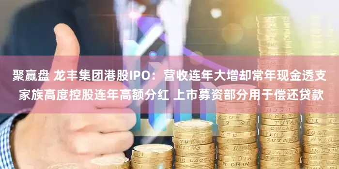 聚赢盘 龙丰集团港股IPO：营收连年大增却常年现金透支 家族高度控股连年高额分红 上市募资部分用于偿还贷款